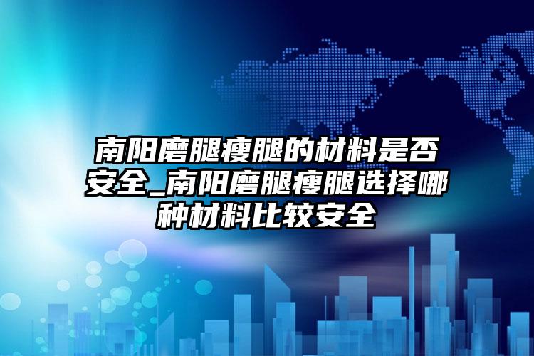 南阳磨腿瘦腿的材料是否安全_南阳磨腿瘦腿选择哪种材料比较安全