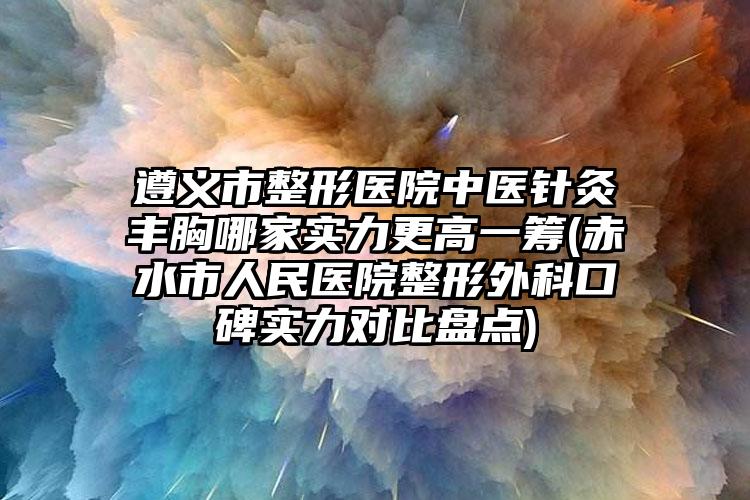 遵义市整形医院中医针灸丰胸哪家实力更高一筹(赤水市人民医院整形外科口碑实力对比盘点)