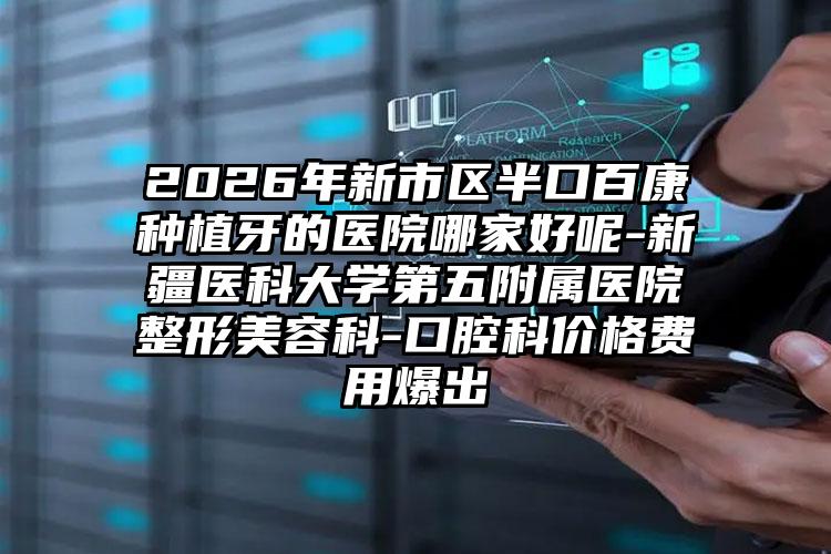 2026年新市区半口百康种植牙的医院哪家好呢-新疆医科大学第五附属医院整形美容科-口腔科价格费用爆出