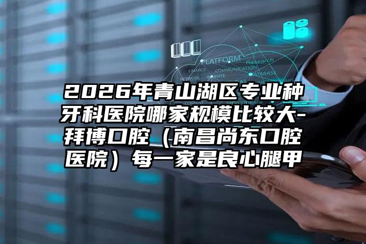2026年青山湖区专业种牙科医院哪家规模比较大-拜博口腔(南昌尚东口腔医院)每一家是良心腿甲