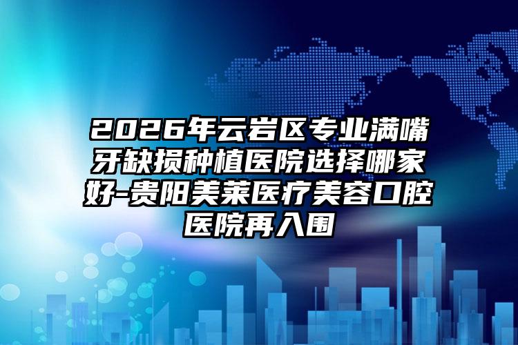 2026年云岩区专业满嘴牙缺损种植医院选择哪家好-贵阳美莱医疗美容口腔医院再入围