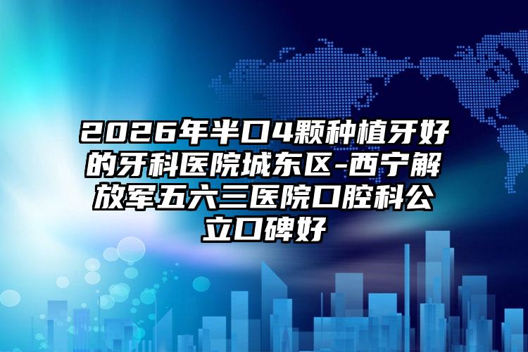 2026年半口4颗种植牙好的牙科医院城东区-西宁解放军五六三医院口腔科公立口碑好