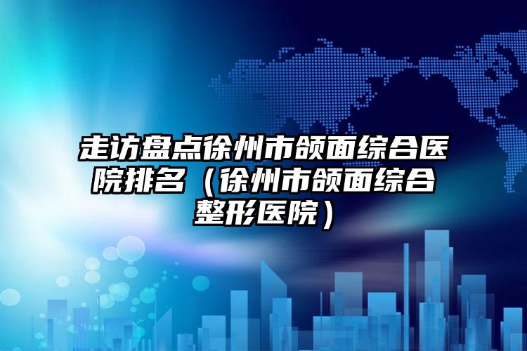 走访盘点徐州市颌面综合医院排名(徐州市颌面综合整形医院)
