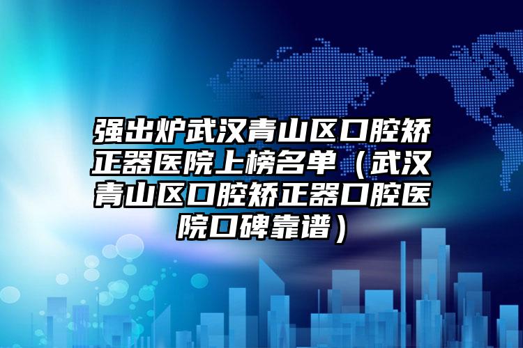 强出炉武汉青山区口腔矫正器医院上榜名单（武汉青山区口腔矫正器口腔医院口碑靠谱）