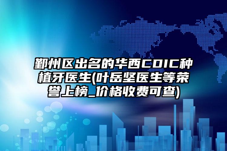 鄞州区出名的华西CDIC种植牙医生(叶岳坚医生等荣誉上榜_价格收费可查)
