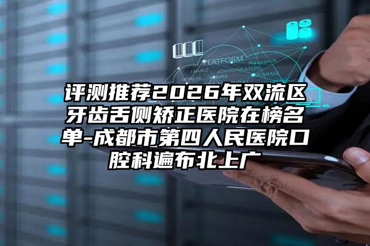 评测推荐2026年双流区牙齿舌侧矫正医院在榜名单-成都市第四人民医院口腔科遍布北上广