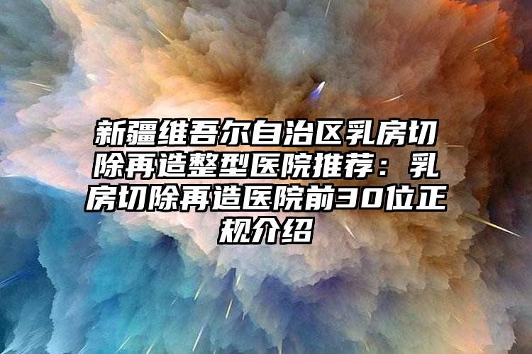 新疆维吾尔自治区乳房切除再造整型医院推荐:乳房切除再造医院前30位正规介绍