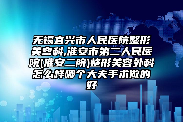 无锡宜兴市人民医院整形美容科,淮安市第二人民医院(淮安二院)整形美容外科怎么样哪个大夫手术做的好