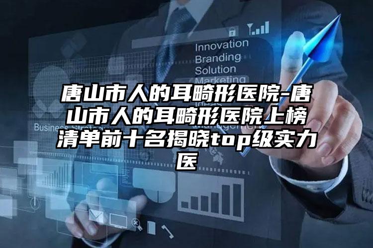 唐山市人的耳畸形医院-唐山市人的耳畸形医院上榜清单前十名揭晓top级实力医