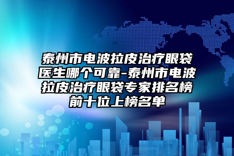 泰州市电波拉皮治疗眼袋医生哪个可靠-泰州市电波拉皮治疗眼袋专家排名榜前十位上榜名单