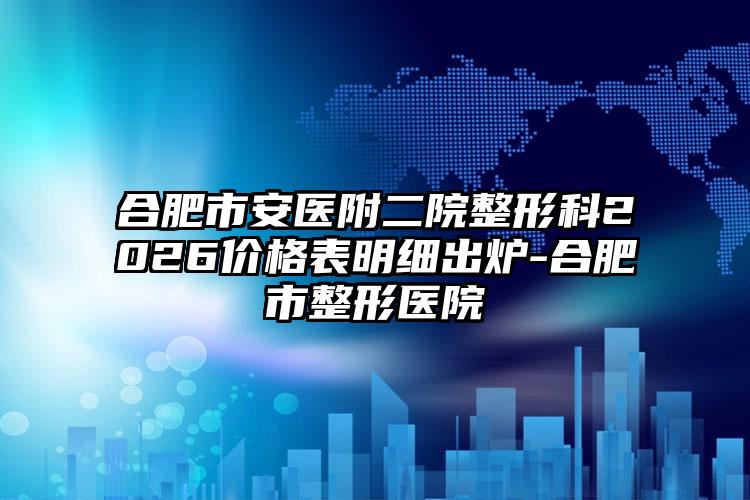 合肥市安医附二院整形科2026价格表明细出炉-合肥市整形医院