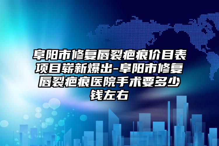 阜阳市修复唇裂疤痕价目表项目崭新爆出-阜阳市修复唇裂疤痕医院手术要多少钱左右