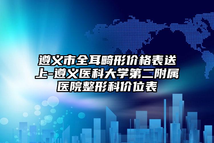 遵义市全耳畸形价格表送上-遵义医科大学第二附属医院整形科价位表