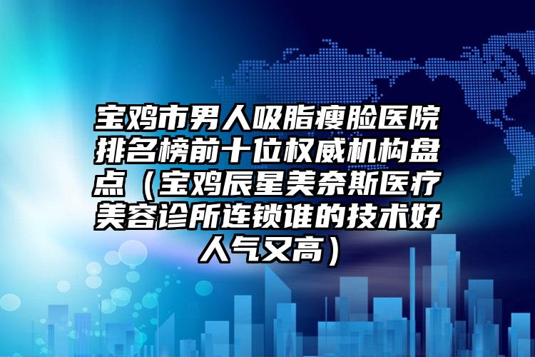 宝鸡市男人吸脂瘦脸医院排名榜前十位权威机构盘点（宝鸡辰星美奈斯医疗美容诊所连锁谁的技术好人气又高）
