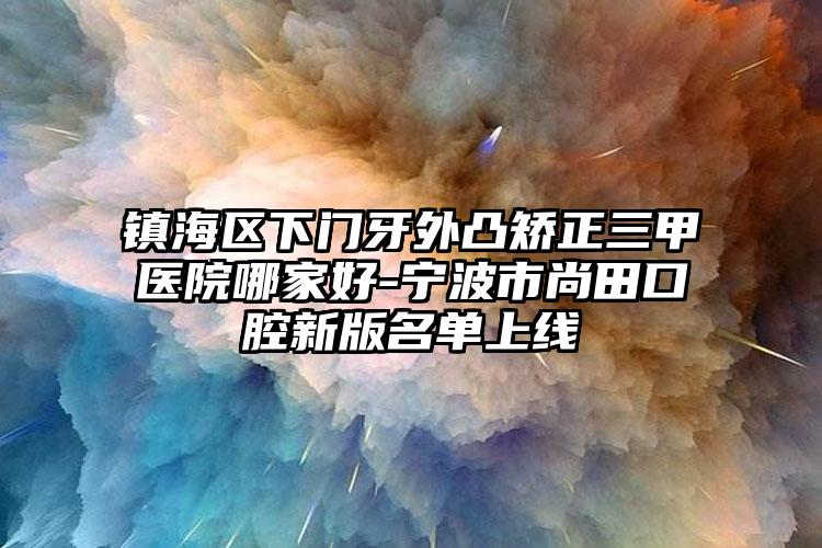镇海区下门牙外凸矫正三甲医院哪家好-宁波市尚田口腔新版名单上线
