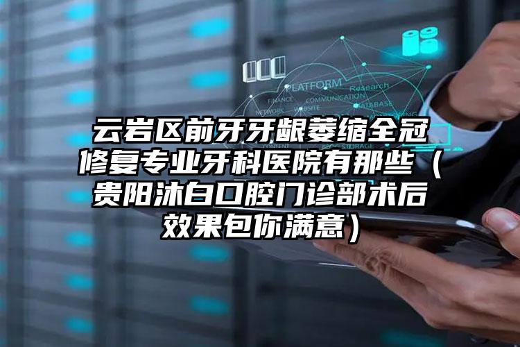 云岩区前牙牙龈萎缩全冠修复专业牙科医院有那些(贵阳沐白口腔门诊部术后效果包你满意)