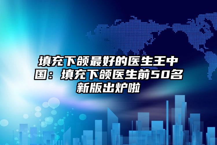 填充下颌最好的医生王中国:填充下颌医生前50名新版出炉啦