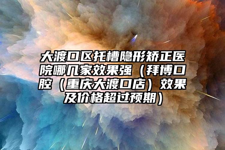 大渡口区托槽隐形矫正医院哪几家效果强（拜博口腔（重庆大渡口店）效果及价格超过预期）