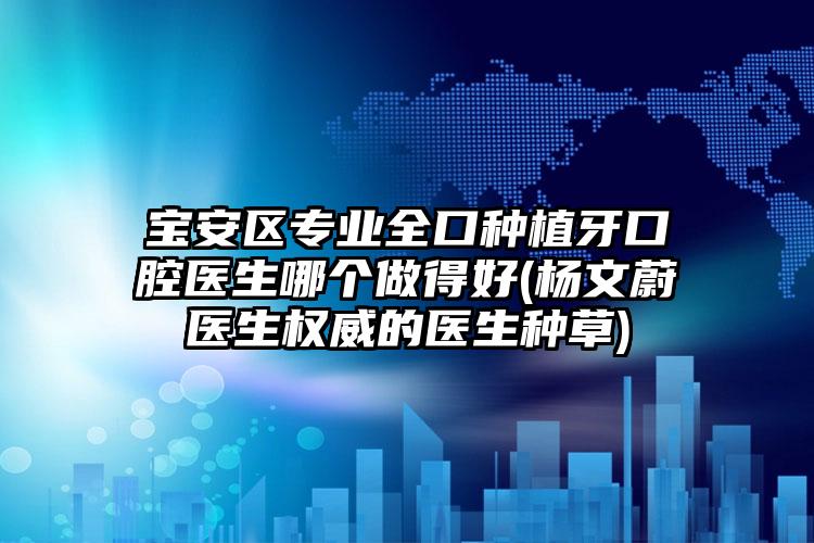 宝安区专业全口种植牙口腔医生哪个做得好(杨文蔚医生权威的医生种草)