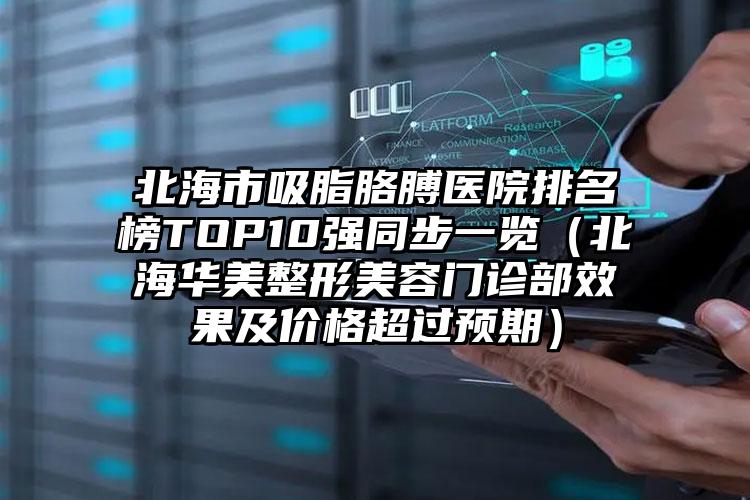 北海市吸脂胳膊医院排名榜TOP10强同步一览（北海华美整形美容门诊部效果及价格超过预期）