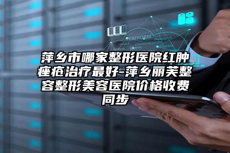 萍乡市哪家整形医院红肿痤疮治疗最好-萍乡丽芙整容整形美容医院价格收费同步