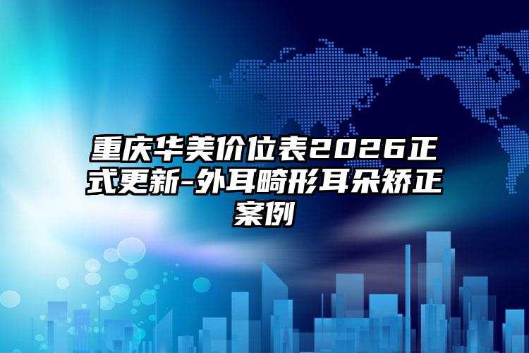 重庆华美价位表2026正式更新-外耳畸形耳朵矫正案例