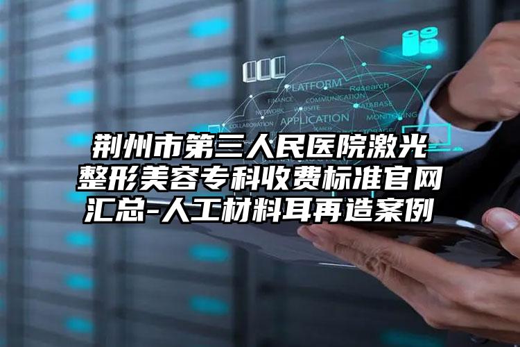 荆州市第三人民医院激光整形美容专科收费标准官网汇总-人工材料耳再造案例