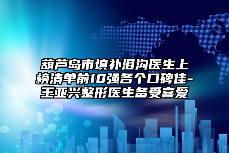 葫芦岛市填补泪沟医生上榜清单前10强各个口碑佳-王亚兴整形医生备受喜爱