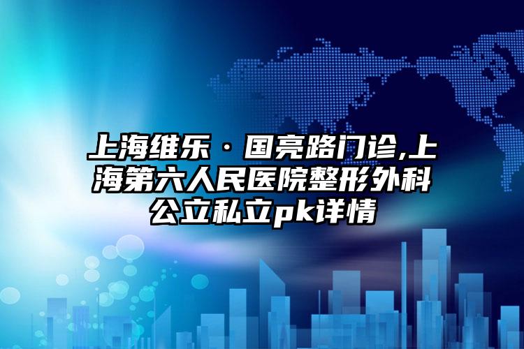 上海维乐·国亮路门诊,上海第六人民医院整形外科公立私立pk详情