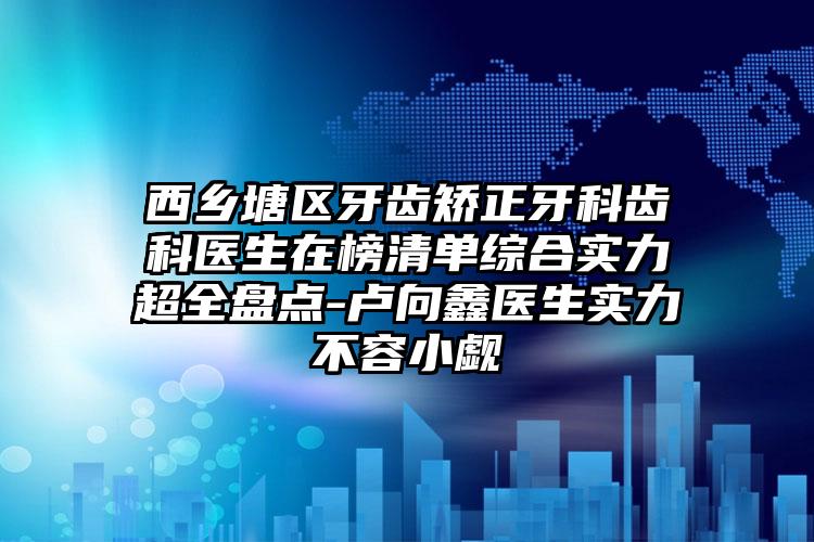 西乡塘区牙齿矫正牙科齿科医生在榜清单综合实力超全盘点-卢向鑫医生实力不容小觑