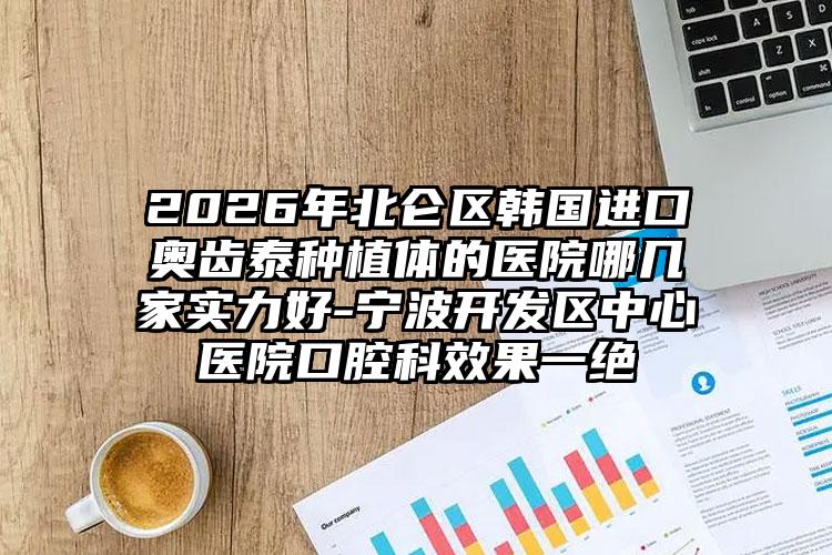 2026年北仑区韩国进口奥齿泰种植体的医院哪几家实力好-宁波开发区中心医院口腔科效果一绝
