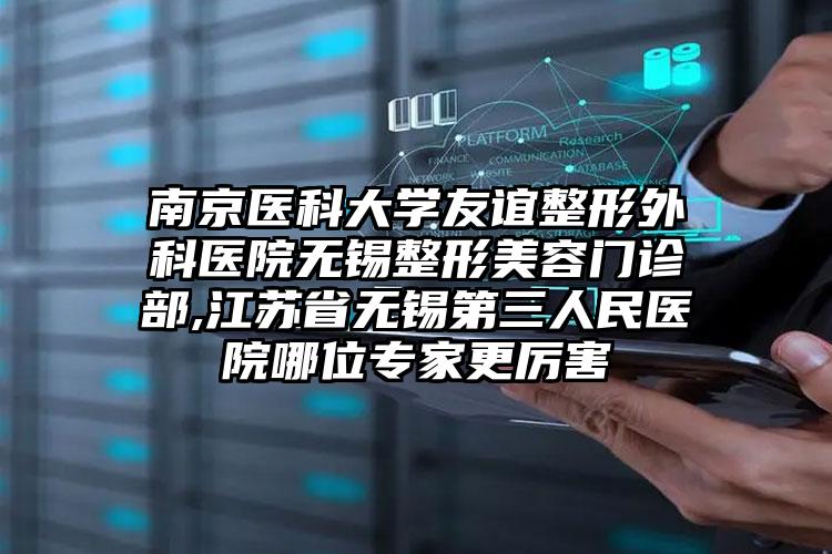 南京医科大学友谊整形外科医院无锡整形美容门诊部,江苏省无锡第三人民医院哪位专家更厉害