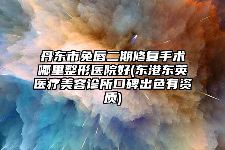 丹东市兔唇二期修复手术哪里整形医院好(东港东英医疗美容诊所口碑出色有资质)