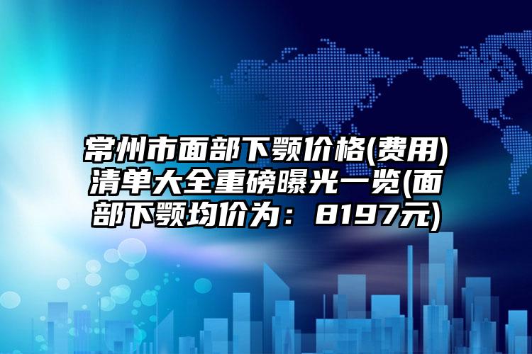 常州市面部下颚价格(费用)清单大全重磅曝光一览(面部下颚均价为：8197元)