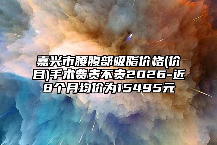 嘉兴市腰腹部吸脂价格(价目)手术费贵不贵2026-近8个月均价为15495元