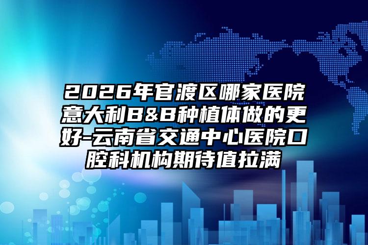 2026年官渡区哪家医院意大利B&B种植体做的更好-云南省交通中心医院口腔科机构期待值拉满
