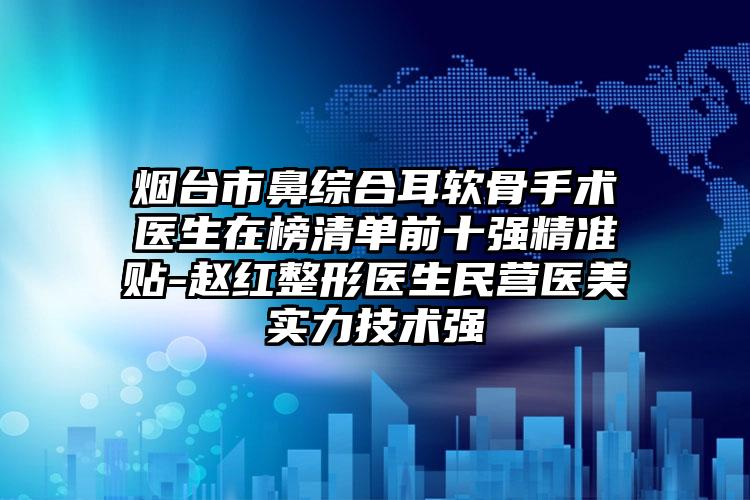 烟台市鼻综合耳软骨手术医生在榜清单前十强精准贴-赵红整形医生民营医美实力技术强