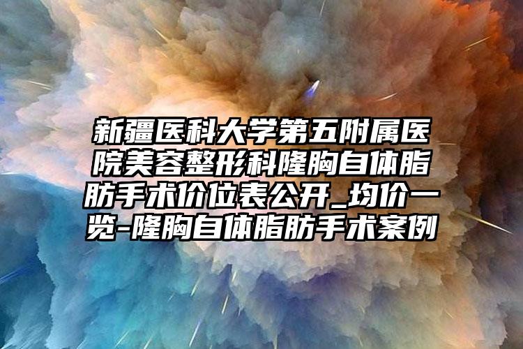 新疆医科大学第五附属医院美容整形科隆胸自体脂肪手术价位表公开_均价一览-隆胸自体脂肪手术案例