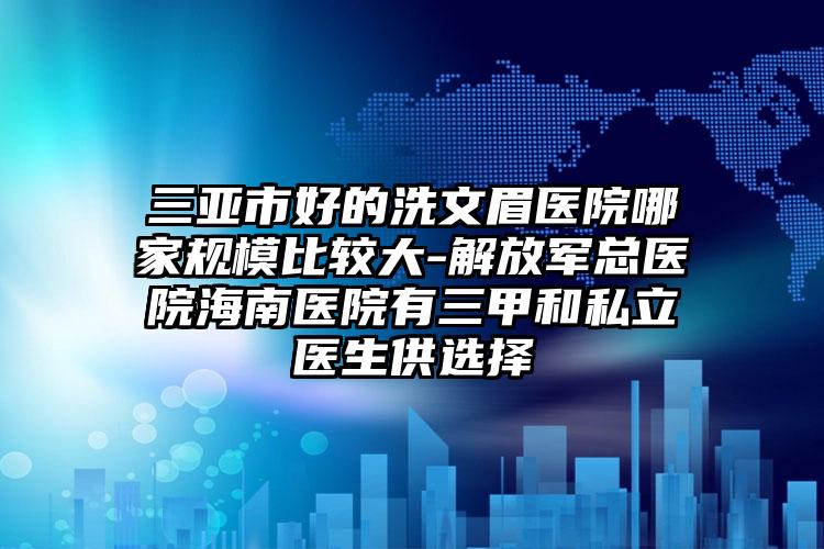 三亚市好的洗文眉医院哪家规模比较大-解放军总医院海南医院有三甲和私立医生供选择