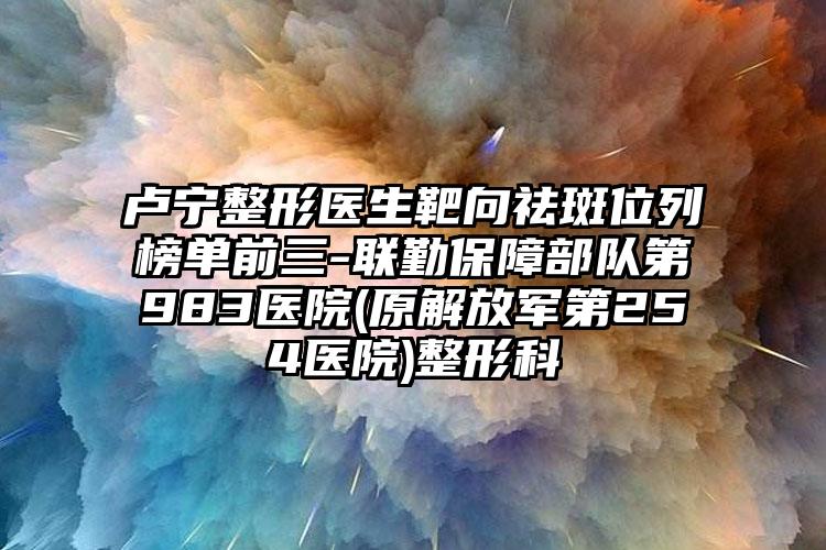 卢宁整形医生靶向祛斑位列榜单前三-联勤保障部队第983医院(原解放军第254医院)整形科
