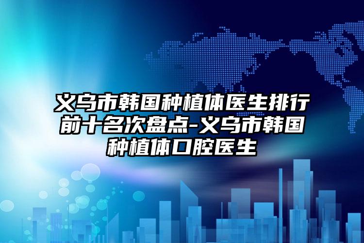 义乌市韩国种植体医生排行前十名次盘点-义乌市韩国种植体口腔医生