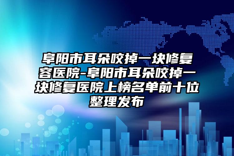 阜阳市耳朵咬掉一块修复容医院-阜阳市耳朵咬掉一块修复医院上榜名单前十位整理发布