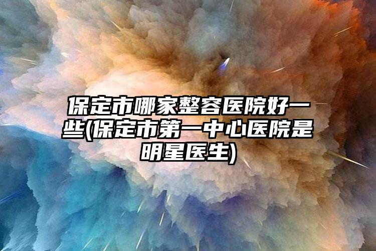 保定市哪家整容医院好一些(保定市第一中心医院是明星医生)