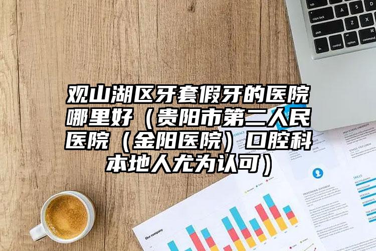 观山湖区牙套假牙的医院哪里好（贵阳市第二人民医院（金阳医院）口腔科本地人尤为认可）