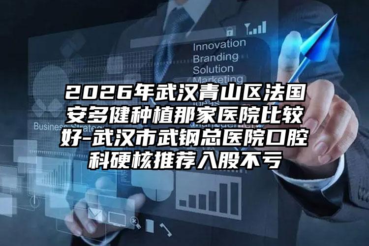 2026年武汉青山区法国安多健种植那家医院比较好-武汉市武钢总医院口腔科硬核推荐入股不亏
