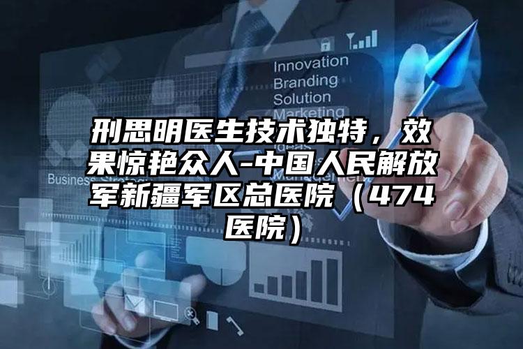 刑思明医生技术独特，效果惊艳众人-中国人民解放军新疆军区总医院（474医院）