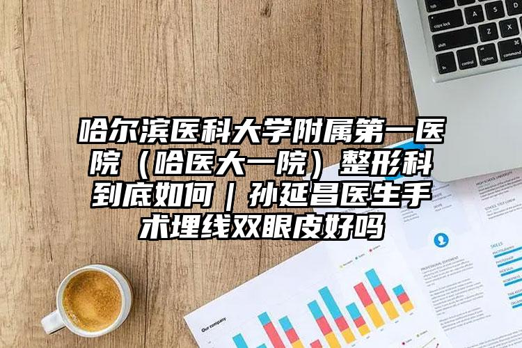 哈尔滨医科大学附属第一医院(哈医大一院)整形科到底如何|孙延昌医生手术埋线双眼皮好吗