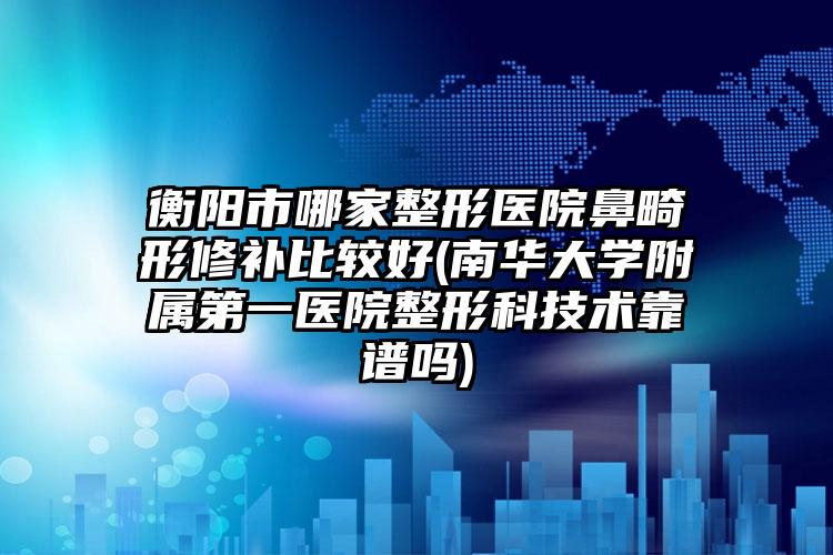 衡阳市哪家整形医院鼻畸形修补比较好(南华大学附属第一医院整形科技术靠谱吗)