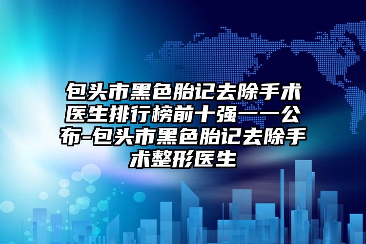 包头市黑色胎记去除手术医生排行榜前十强一一公布-包头市黑色胎记去除手术整形医生