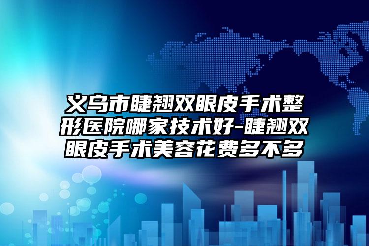 义乌市睫翘双眼皮手术整形医院哪家技术好-睫翘双眼皮手术美容花费多不多